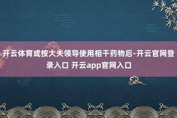 开云体育或按大夫领导使用相干药物后-开云官网登录入口 开云app官网入口