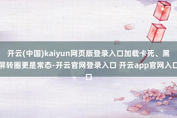 开云(中国)kaiyun网页版登录入口加载卡死、黑屏转圈更是常态-开云官网登录入口 开云app官网入口