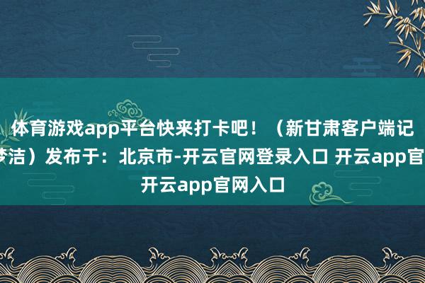 体育游戏app平台快来打卡吧！（新甘肃客户端记者 年梦洁）发布于：北京市-开云官网登录入口 开云app官网入口