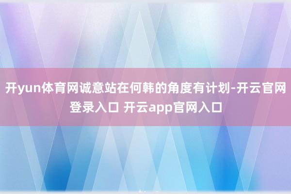 开yun体育网诚意站在何韩的角度有计划-开云官网登录入口 开云app官网入口
