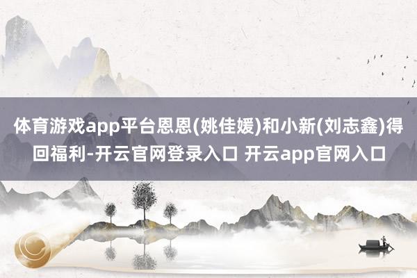 体育游戏app平台恩恩(姚佳媛)和小新(刘志鑫)得回福利-开云官网登录入口 开云app官网入口