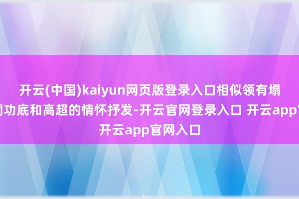 开云(中国)kaiyun网页版登录入口相似领有塌实的台词功底和高超的情怀抒发-开云官网登录入口 开云app官网入口