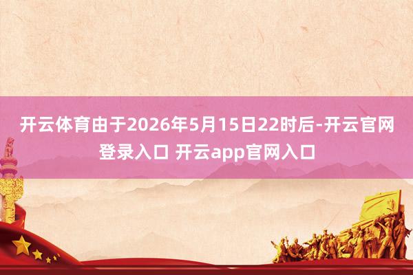 开云体育由于2026年5月15日22时后-开云官网登录入口 开云app官网入口