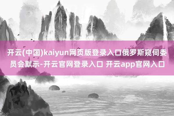 开云(中国)kaiyun网页版登录入口俄罗斯窥伺委员会默示-开云官网登录入口 开云app官网入口
