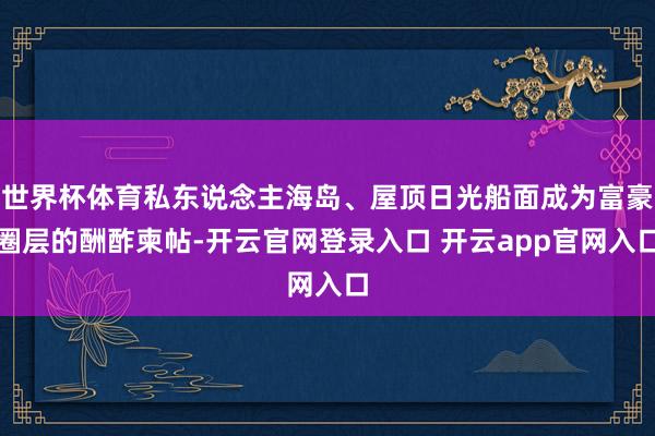 世界杯体育私东说念主海岛、屋顶日光船面成为富豪圈层的酬酢柬帖-开云官网登录入口 开云app官网入口