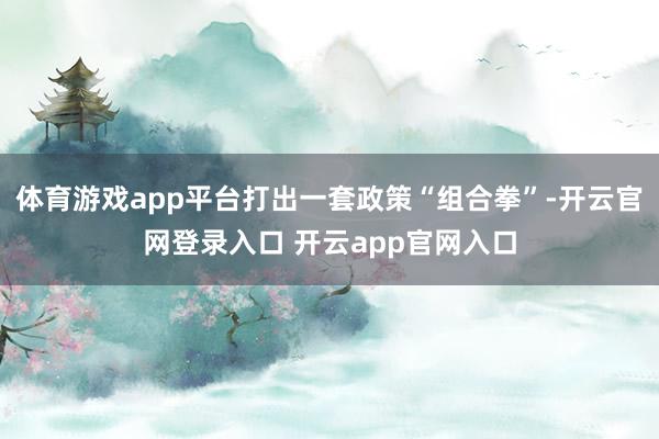 体育游戏app平台打出一套政策“组合拳”-开云官网登录入口 开云app官网入口