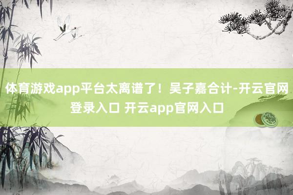 体育游戏app平台太离谱了！吴子嘉合计-开云官网登录入口 开云app官网入口