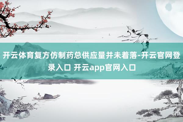 开云体育复方仿制药总供应量并未着落-开云官网登录入口 开云app官网入口