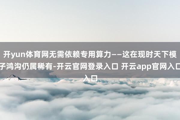 开yun体育网无需依赖专用算力——这在现时天下模子鸿沟仍属稀有-开云官网登录入口 开云app官网入口