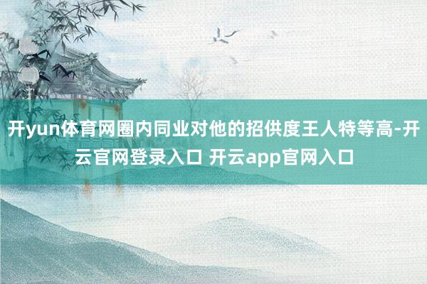 开yun体育网圈内同业对他的招供度王人特等高-开云官网登录入口 开云app官网入口