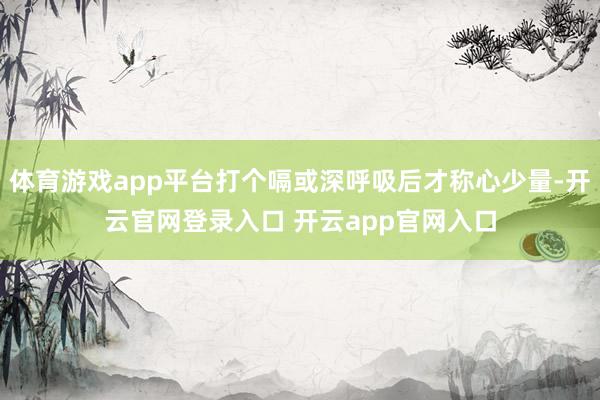 体育游戏app平台打个嗝或深呼吸后才称心少量-开云官网登录入口 开云app官网入口