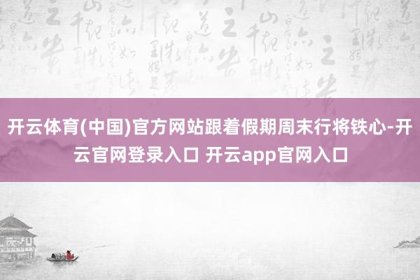 开云体育(中国)官方网站跟着假期周末行将铁心-开云官网登录入口 开云app官网入口