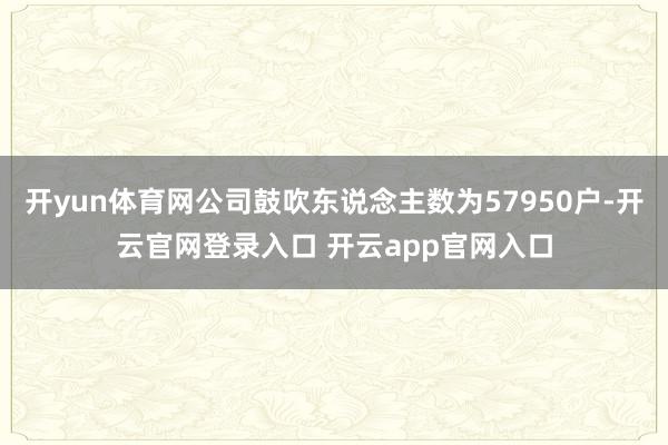 开yun体育网公司鼓吹东说念主数为57950户-开云官网登录入口 开云app官网入口