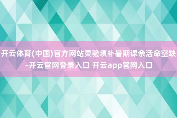 开云体育(中国)官方网站灵验填补暑期课余活命空缺-开云官网登录入口 开云app官网入口