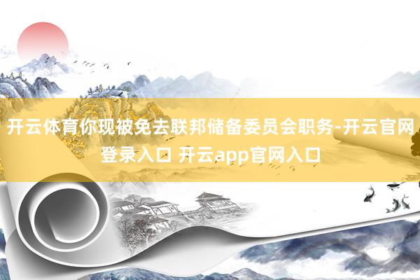 开云体育你现被免去联邦储备委员会职务-开云官网登录入口 开云app官网入口