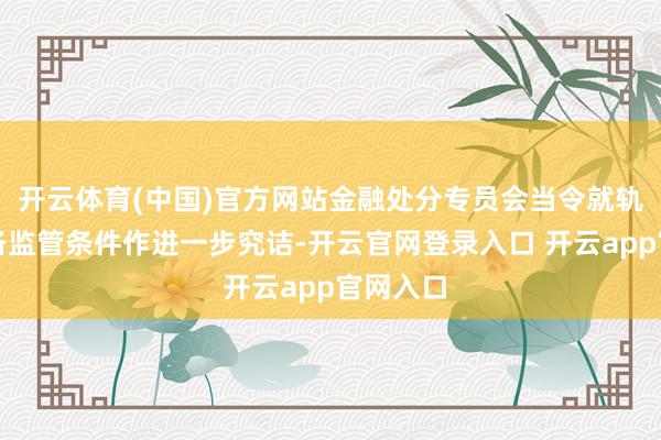 开云体育(中国)官方网站金融处分专员会当令就轨制的详备监管条件作进一步究诘-开云官网登录入口 开云a