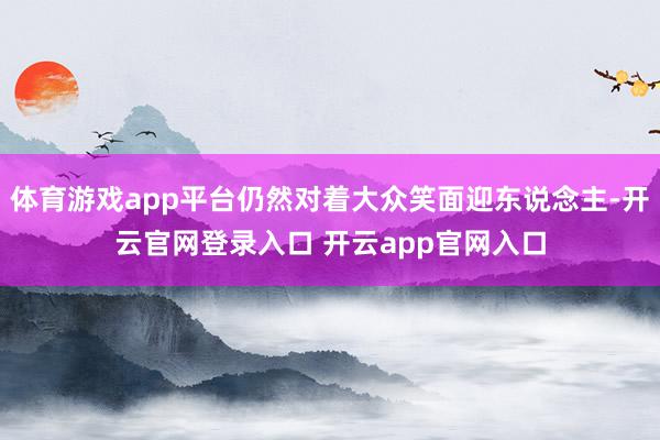 体育游戏app平台仍然对着大众笑面迎东说念主-开云官网登录入口 开云app官网入口