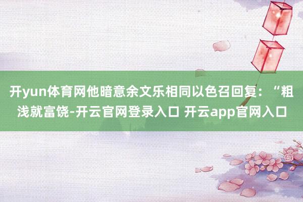 开yun体育网他暗意余文乐相同以色召回复：“粗浅就富饶-开云官网登录入口 开云app官网入口
