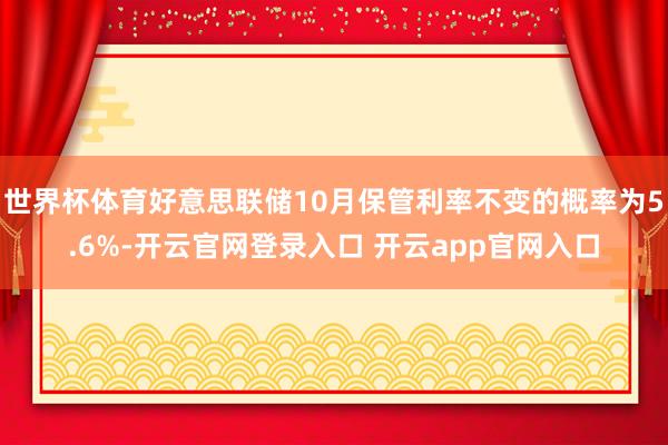 世界杯体育好意思联储10月保管利率不变的概率为5.6%-开云官网登录入口 开云app官网入口