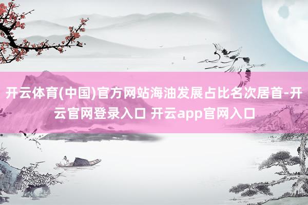 开云体育(中国)官方网站海油发展占比名次居首-开云官网登录入口 开云app官网入口